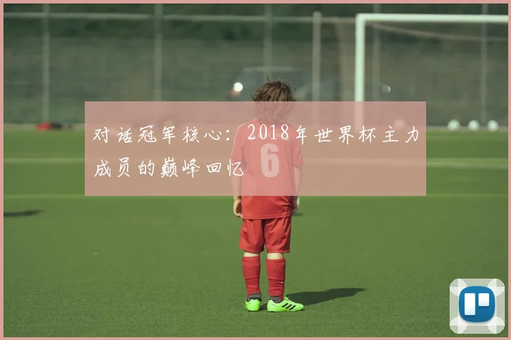 对话冠军核心：2018年世界杯主力成员的巅峰回忆