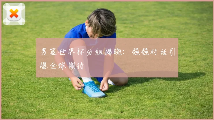 男篮世界杯分组揭晓：强强对话引爆全球期待